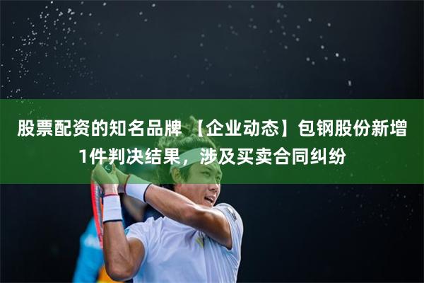 股票配资的知名品牌 【企业动态】包钢股份新增1件判决结果，涉及买卖合同纠纷