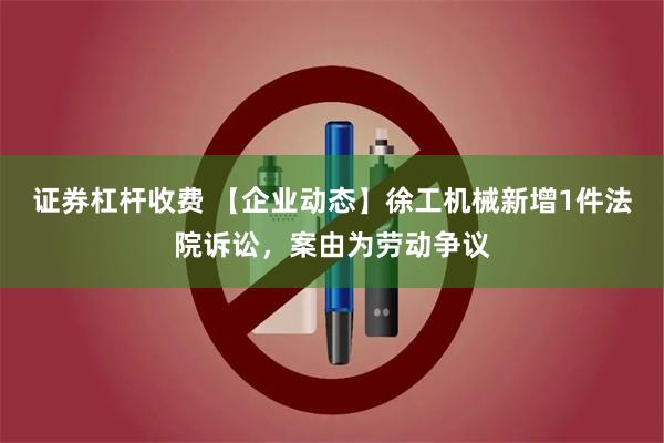 证券杠杆收费 【企业动态】徐工机械新增1件法院诉讼，案由为劳动争议