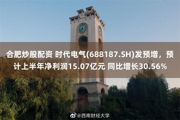 合肥炒股配资 时代电气(688187.SH)发预增，预计上半年净利润15.07亿元 同比增长30.56%