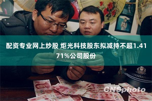 配资专业网上炒股 炬光科技股东拟减持不超1.4171%公司股份