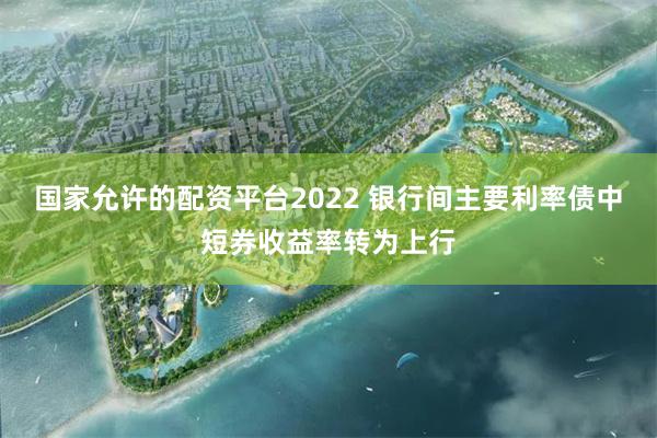 国家允许的配资平台2022 银行间主要利率债中短券收益率转为上行