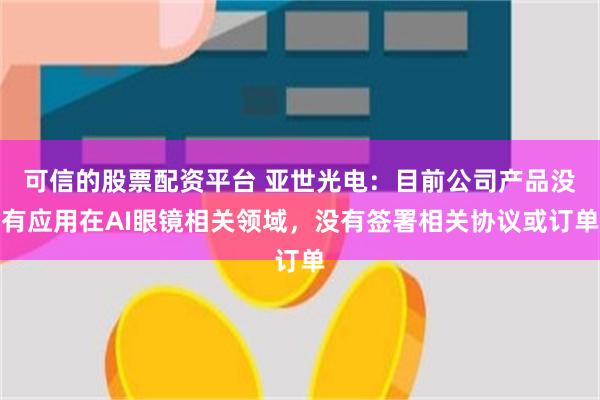 可信的股票配资平台 亚世光电：目前公司产品没有应用在AI眼镜相关领域，没有签署相关协议或订单