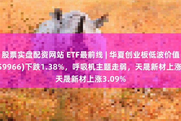 股票实盘配资网站 ETF最前线 | 华夏创业板低波价值ETF(159966)下跌1.38%，呼吸机主题走弱，天晟新材上涨3.09%