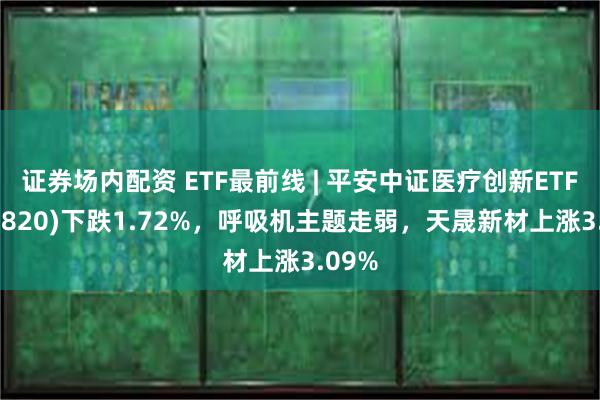 证券场内配资 ETF最前线 | 平安中证医疗创新ETF(516820)下跌1.72%，呼吸机主题走弱，天晟新材上涨3.09%