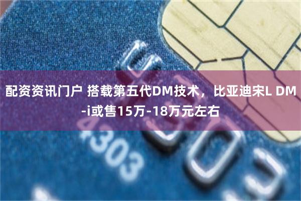 配资资讯门户 搭载第五代DM技术，比亚迪宋L DM-i或售15万-18万元左右