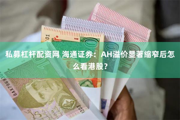 私募杠杆配资网 海通证券：AH溢价显著缩窄后怎么看港股？