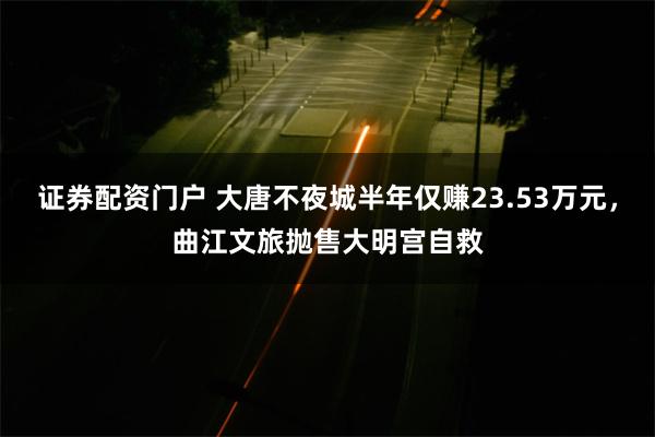 证券配资门户 大唐不夜城半年仅赚23.53万元，曲江文旅抛售大明宫自救