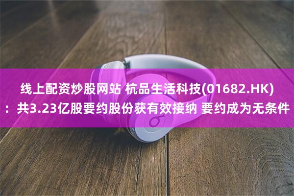 线上配资炒股网站 杭品生活科技(01682.HK)：共3.23亿股要约股份获有效接纳 要约成为无条件