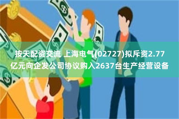 按天配资交流 上海电气(02727)拟斥资2.77亿元向企发公司协议购入2637台生产经营设备