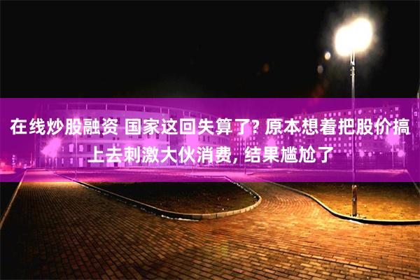 在线炒股融资 国家这回失算了? 原本想着把股价搞上去刺激大伙消费, 结果尴尬了