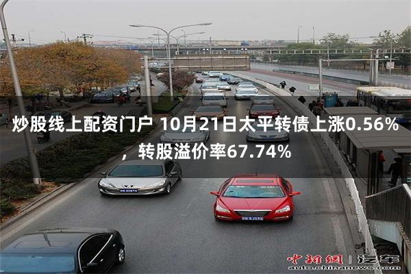 炒股线上配资门户 10月21日太平转债上涨0.56%，转股溢价率67.74%