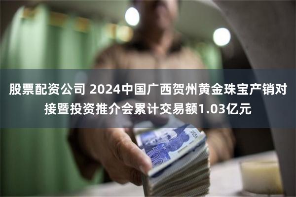 股票配资公司 2024中国广西贺州黄金珠宝产销对接暨投资推介会累计交易额1.03亿元