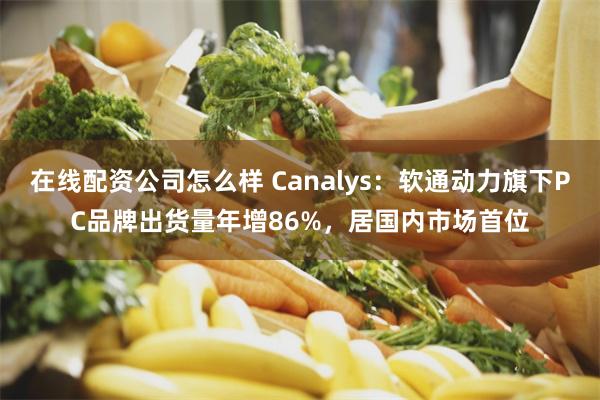 在线配资公司怎么样 Canalys：软通动力旗下PC品牌出货量年增86%，居国内市场首位