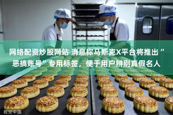 网络配资炒股网站 消息称马斯克X平台将推出“恶搞账号”专用标签，便于用户辨别真假名人