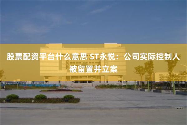 股票配资平台什么意思 ST永悦：公司实际控制人被留置并立案