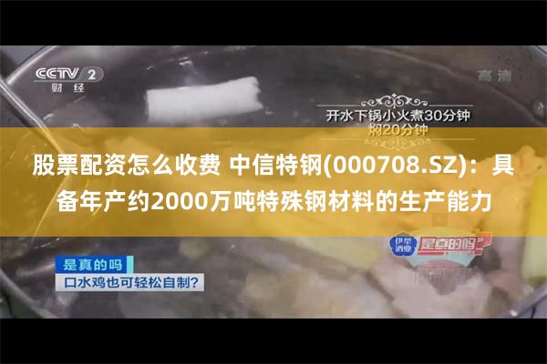 股票配资怎么收费 中信特钢(000708.SZ)：具备年产约2000万吨特殊钢材料的生产能力