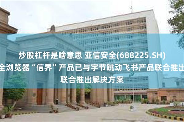 炒股杠杆是啥意思 亚信安全(688225.SH)：自研安全浏览器“信界”产品已与字节跳动飞书产品联合推出解决方案