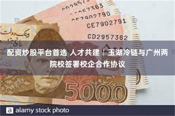 配资炒股平台首选 人才共建│玉湖冷链与广州两院校签署校企合作协议