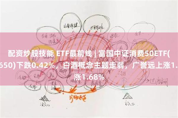 配资炒股技能 ETF最前线 | 富国中证消费50ETF(515650)下跌0.42%，白酒概念主题走弱，广誉远上涨1.68%