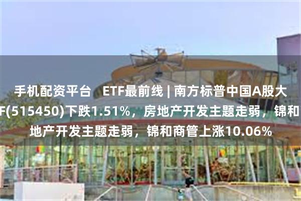 手机配资平台   ETF最前线 | 南方标普中国A股大盘红利低波50ETF(515450)下跌1.51%，房地产开发主题走弱，锦和商管上涨10.06%