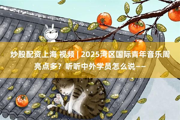 炒股配资上海 视频 | 2025湾区国际青年音乐周亮点多？听听中外学员怎么说——