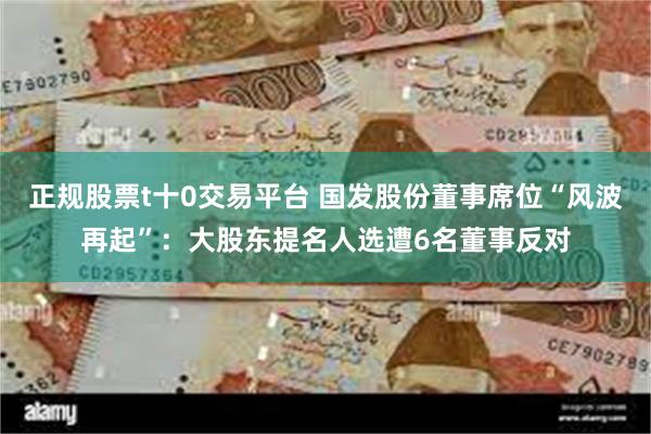 正规股票t十0交易平台 国发股份董事席位“风波再起”：大股东提名人选遭6名董事反对