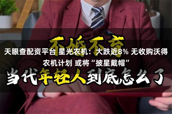 天眼查配资平台 星光农机：大跌近8% 无收购沃得农机计划 或将“披星戴帽”