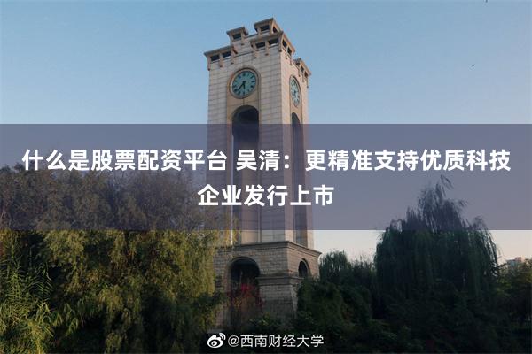 什么是股票配资平台 吴清：更精准支持优质科技企业发行上市