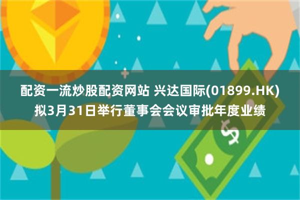 配资一流炒股配资网站 兴达国际(01899.HK)拟3月31日举行董事会会议审批年度业绩